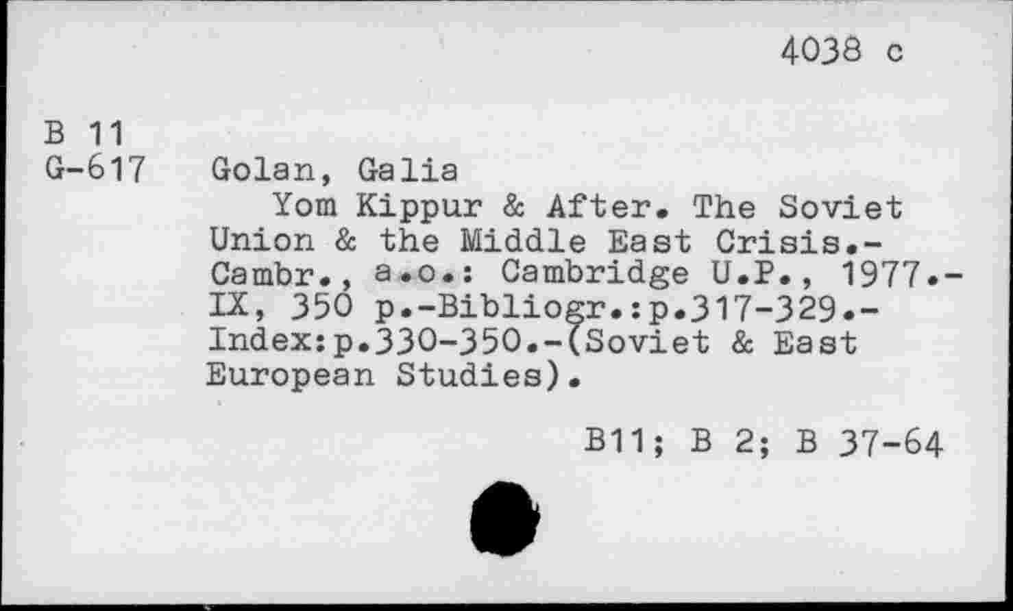 ﻿40J8 c
B 11
G-617 Golan, Galia
Yom Kippur & After. The Soviet Union & the Middle East Crisis.-Cambr., a.o.: Cambridge U.P., 1977.-IX, 350 p.-Bibliogr.:p.317-329.-Index:p.330-350.-(Soviet & East European Studies).
B11; B 2; B 37-64